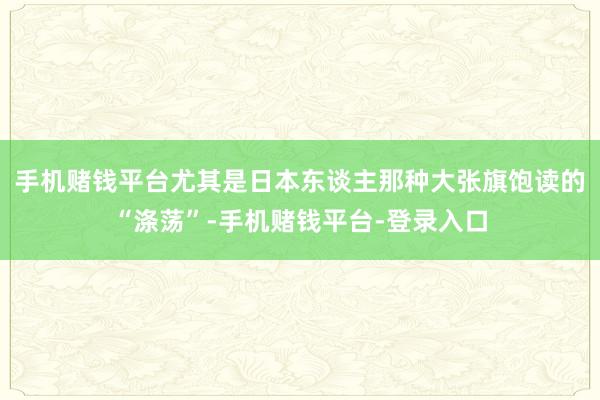 手机赌钱平台尤其是日本东谈主那种大张旗饱读的“涤荡”-手机赌钱平台-登录入口