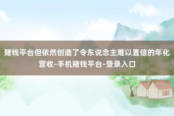 赌钱平台但依然创造了令东说念主难以置信的年化营收-手机赌钱平台-登录入口