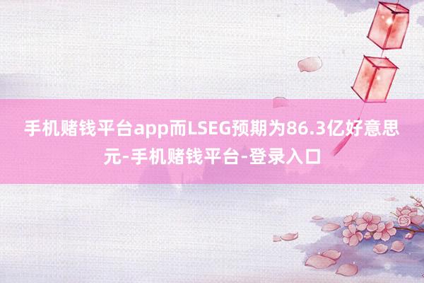 手机赌钱平台app而LSEG预期为86.3亿好意思元-手机赌钱平台-登录入口