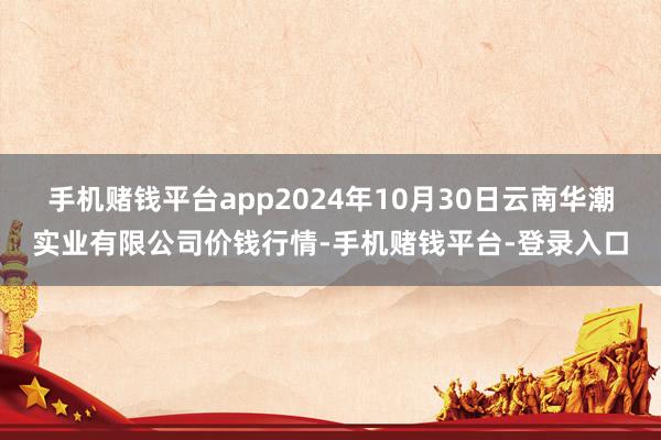 手机赌钱平台app2024年10月30日云南华潮实业有限公司价钱行情-手机赌钱平台-登录入口