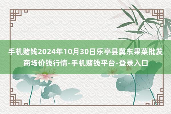 手机赌钱2024年10月30日乐亭县冀东果菜批发商场价钱行情-手机赌钱平台-登录入口