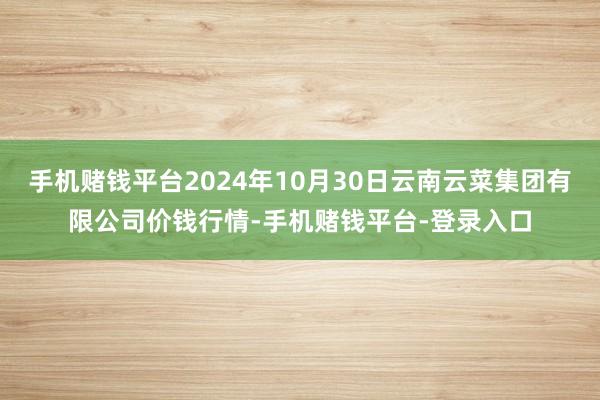 手机赌钱平台2024年10月30日云南云菜集团有限公司价钱行情-手机赌钱平台-登录入口