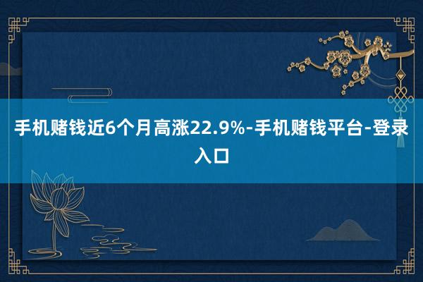 手机赌钱近6个月高涨22.9%-手机赌钱平台-登录入口