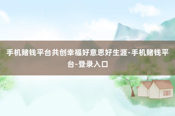 手机赌钱平台共创幸福好意思好生涯-手机赌钱平台-登录入口