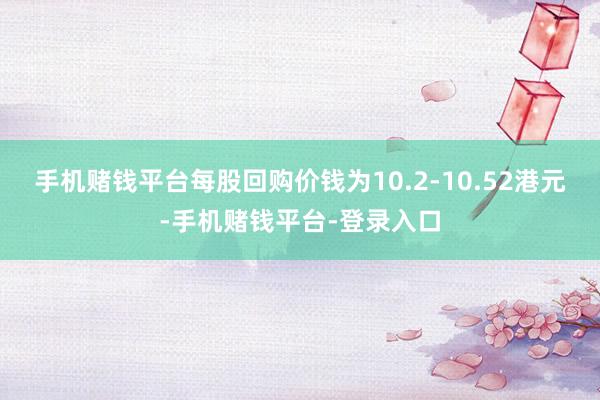 手机赌钱平台每股回购价钱为10.2-10.52港元-手机赌钱平台-登录入口