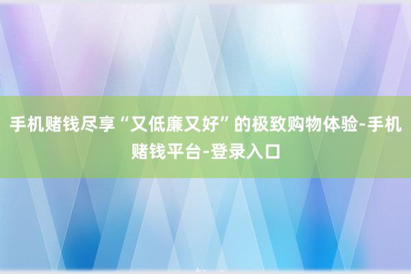 手机赌钱尽享“又低廉又好”的极致购物体验-手机赌钱平台-登录入口