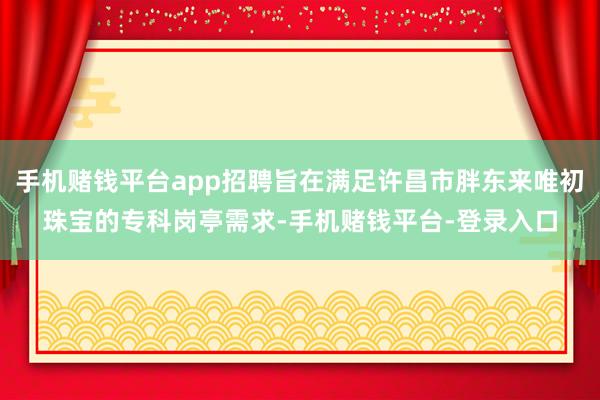 手机赌钱平台app招聘旨在满足许昌市胖东来唯初珠宝的专科岗亭需求-手机赌钱平台-登录入口