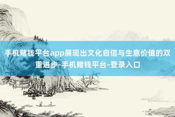 手机赌钱平台app展现出文化自信与生意价值的双重进步-手机赌钱平台-登录入口
