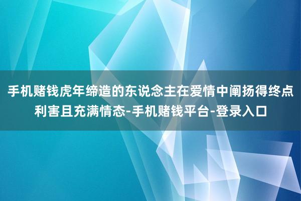 手机赌钱虎年缔造的东说念主在爱情中阐扬得终点利害且充满情态-手机赌钱平台-登录入口