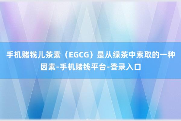 手机赌钱儿茶素（EGCG）是从绿茶中索取的一种因素-手机赌钱平台-登录入口