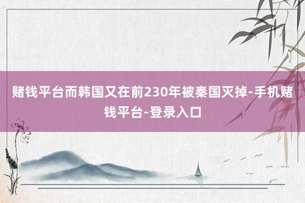 赌钱平台而韩国又在前230年被秦国灭掉-手机赌钱平台-登录入口