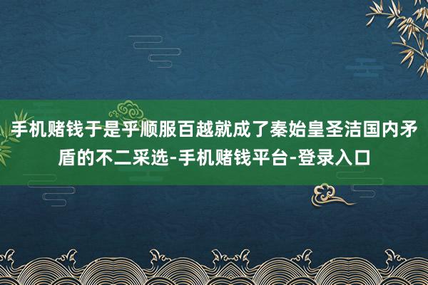 手机赌钱于是乎顺服百越就成了秦始皇圣洁国内矛盾的不二采选-手机赌钱平台-登录入口