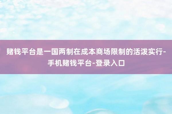 赌钱平台是一国两制在成本商场限制的活泼实行-手机赌钱平台-登录入口