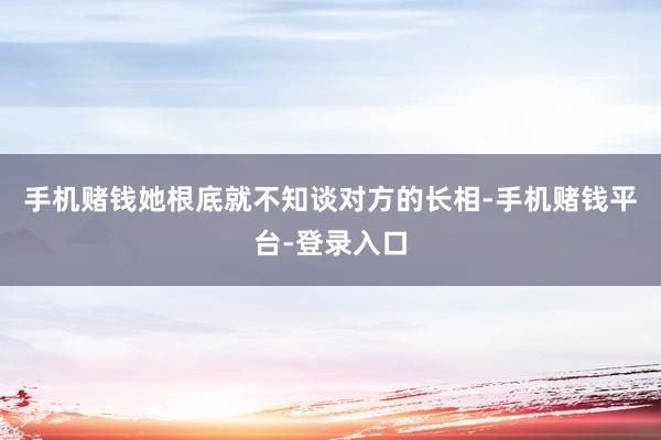 手机赌钱她根底就不知谈对方的长相-手机赌钱平台-登录入口