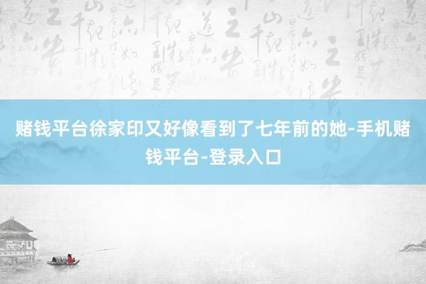 赌钱平台徐家印又好像看到了七年前的她-手机赌钱平台-登录入口