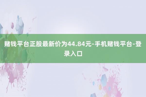赌钱平台正股最新价为44.84元-手机赌钱平台-登录入口