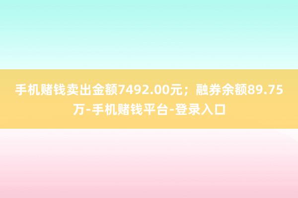 手机赌钱卖出金额7492.00元；融券余额89.75万-手机赌钱平台-登录入口