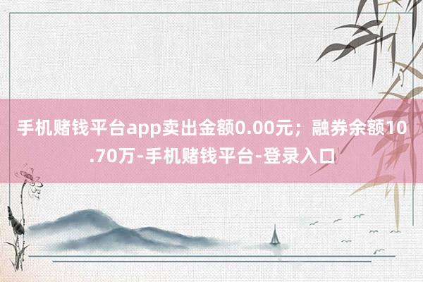 手机赌钱平台app卖出金额0.00元；融券余额10.70万-手机赌钱平台-登录入口