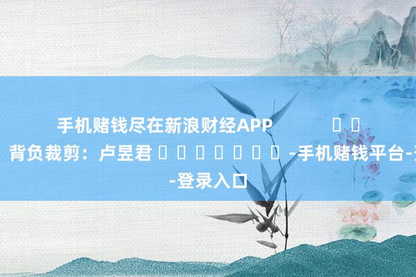 手机赌钱尽在新浪财经APP            						背负裁剪：卢昱君 							-手机赌钱平台-登录入口