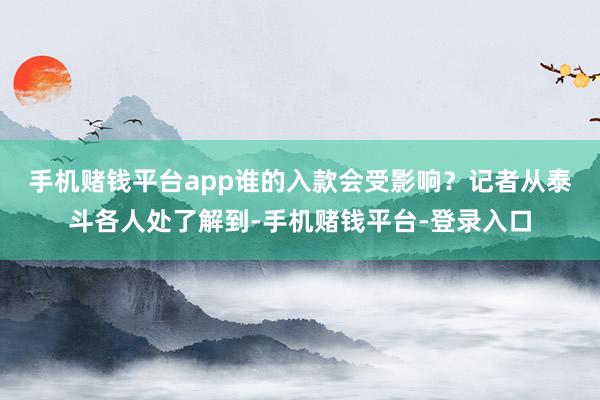 手机赌钱平台app谁的入款会受影响? 记者从泰斗各人处了解到-手机赌钱平台-登录入口