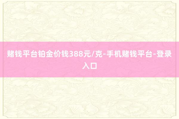 赌钱平台铂金价钱388元/克-手机赌钱平台-登录入口
