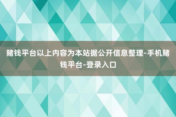 赌钱平台以上内容为本站据公开信息整理-手机赌钱平台-登录入口