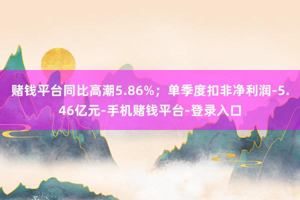 赌钱平台同比高潮5.86%;单季度扣非净利润-5.46亿元-手机赌钱平台-登录入口