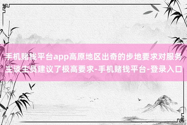 手机赌钱平台app高原地区出奇的步地要求对服务主谈主员建议了极高要求-手机赌钱平台-登录入口