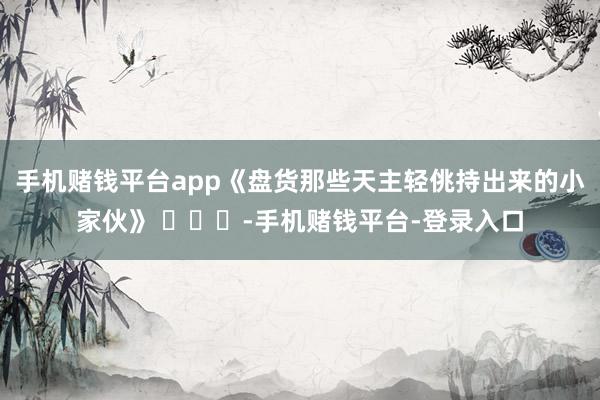 手机赌钱平台app《盘货那些天主轻佻持出来的小家伙》 ​​​-手机赌钱平台-登录入口