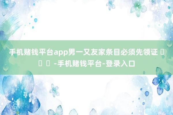 手机赌钱平台app男一又友家条目必须先领证 ​​​-手机赌钱平台-登录入口