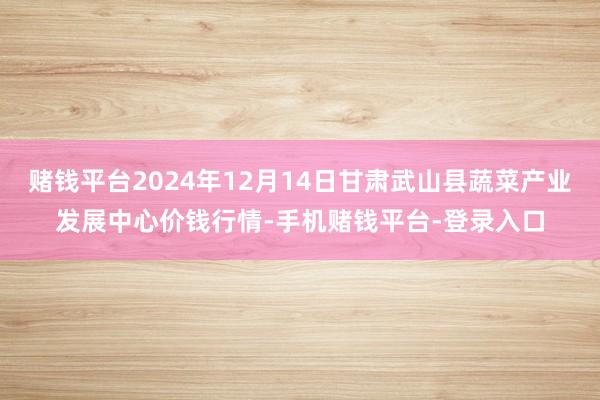 赌钱平台2024年12月14日甘肃武山县蔬菜产业发展中心价钱行情-手机赌钱平台-登录入口