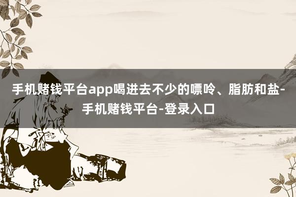 手机赌钱平台app喝进去不少的嘌呤、脂肪和盐-手机赌钱平台-登录入口