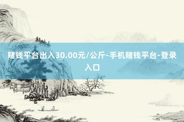 赌钱平台出入30.00元/公斤-手机赌钱平台-登录入口