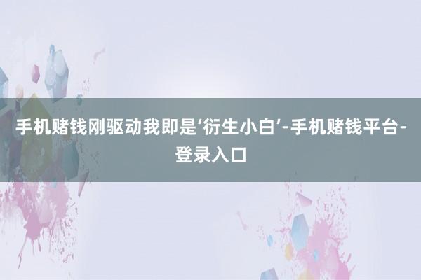 手机赌钱刚驱动我即是‘衍生小白’-手机赌钱平台-登录入口