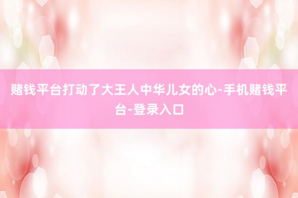 赌钱平台打动了大王人中华儿女的心-手机赌钱平台-登录入口