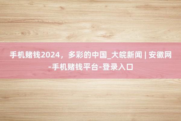 手机赌钱2024，多彩的中国_大皖新闻 | 安徽网-手机赌钱平台-登录入口