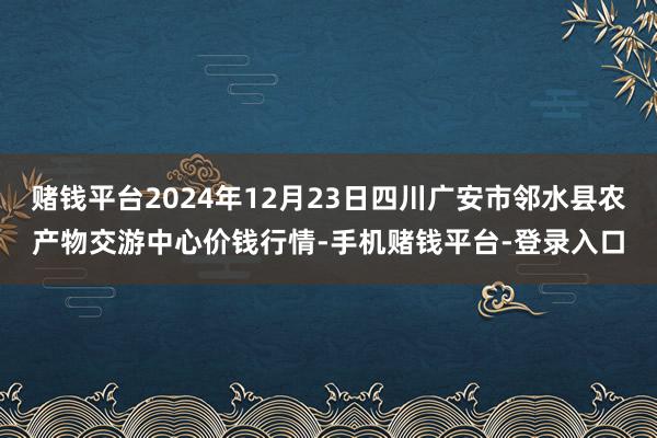 赌钱平台2024年12月23日四川广安市邻水县农产物交游中心价钱行情-手机赌钱平台-登录入口