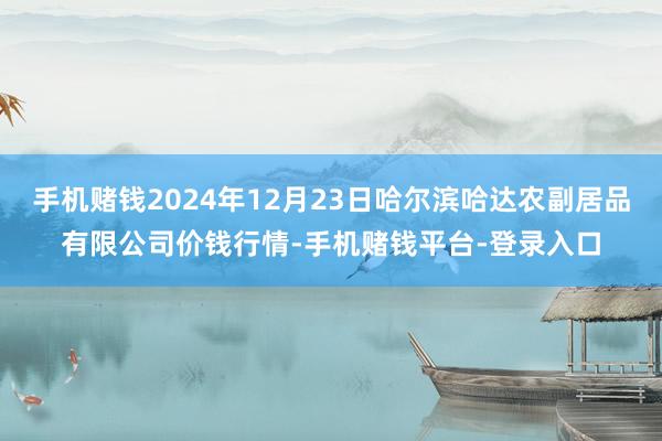 手机赌钱2024年12月23日哈尔滨哈达农副居品有限公司价钱行情-手机赌钱平台-登录入口