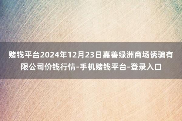 赌钱平台2024年12月23日嘉善绿洲商场诱骗有限公司价钱行情-手机赌钱平台-登录入口