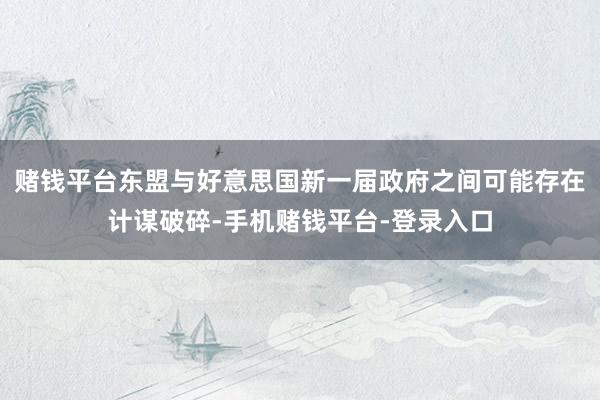 赌钱平台东盟与好意思国新一届政府之间可能存在计谋破碎-手机赌钱平台-登录入口