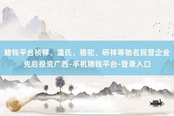 赌钱平台祯祥、温氏、骆驼、研祥等驰名民营企业先后投资广西-手机赌钱平台-登录入口