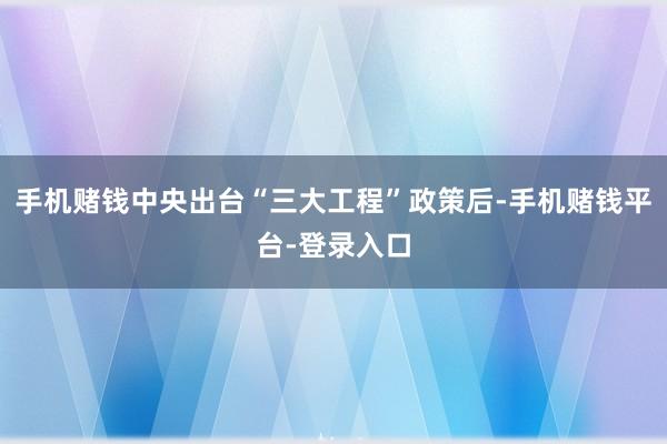 手机赌钱中央出台“三大工程”政策后-手机赌钱平台-登录入口