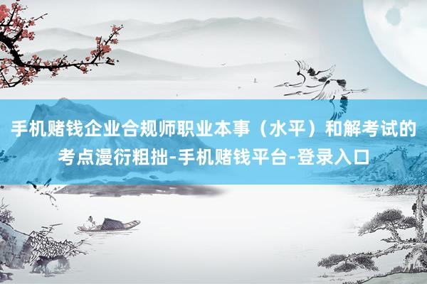 手机赌钱企业合规师职业本事（水平）和解考试的考点漫衍粗拙-手机赌钱平台-登录入口