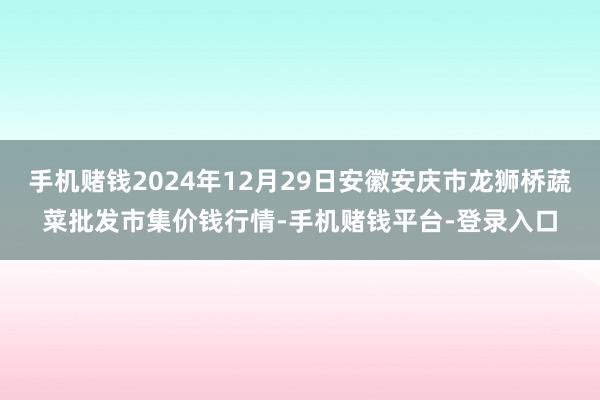 手机赌钱2024年12月29日安徽安庆市龙狮桥蔬菜批发市集价钱行情-手机赌钱平台-登录入口