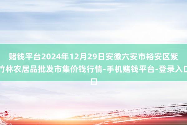 赌钱平台2024年12月29日安徽六安市裕安区紫竹林农居品批发市集价钱行情-手机赌钱平台-登录入口