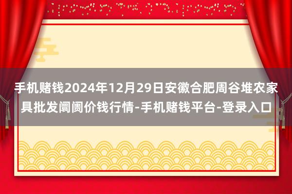手机赌钱2024年12月29日安徽合肥周谷堆农家具批发阛阓价钱行情-手机赌钱平台-登录入口