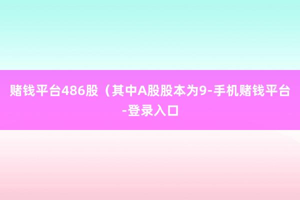 赌钱平台486股（其中A股股本为9-手机赌钱平台-登录入口