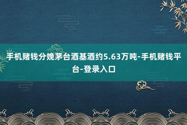 手机赌钱分娩茅台酒基酒约5.63万吨-手机赌钱平台-登录入口