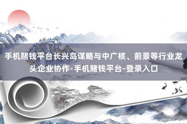 手机赌钱平台长兴岛谋略与中广核、前景等行业龙头企业协作-手机赌钱平台-登录入口