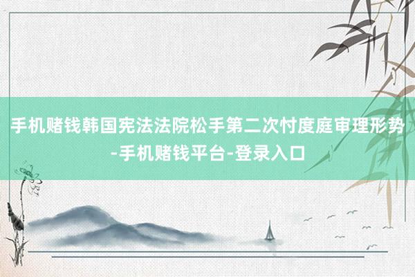 手机赌钱韩国宪法法院松手第二次忖度庭审理形势-手机赌钱平台-登录入口